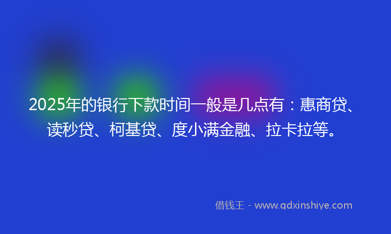 2025年的银行下款时间一般是几点有：惠商贷、读秒贷、柯基贷、度小满金融、拉卡拉等。