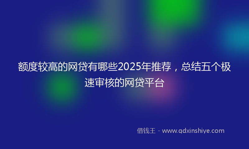 额度较高的网贷有哪些2025年推荐，总结五个极速审核的网贷平台