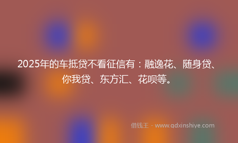 2025年的车抵贷不看征信有：融逸花、随身贷、你我贷、东方汇、花呗等。