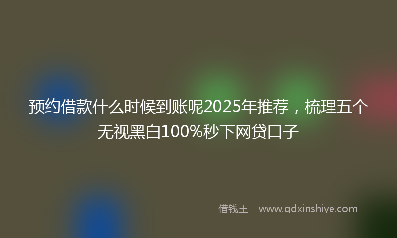 预约借款什么时候到账呢2025年推荐，梳理五个无视黑白100%秒下网贷口子