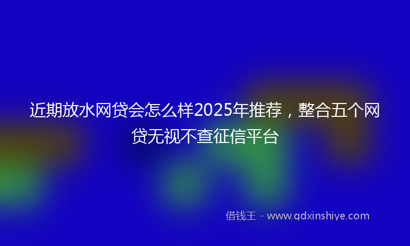 近期放水网贷会怎么样2025年推荐，整合五个网贷无视不查征信平台
