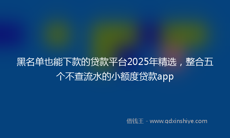黑名单也能下款的贷款平台2025年精选，整合五个不查流水的小额度贷款app
