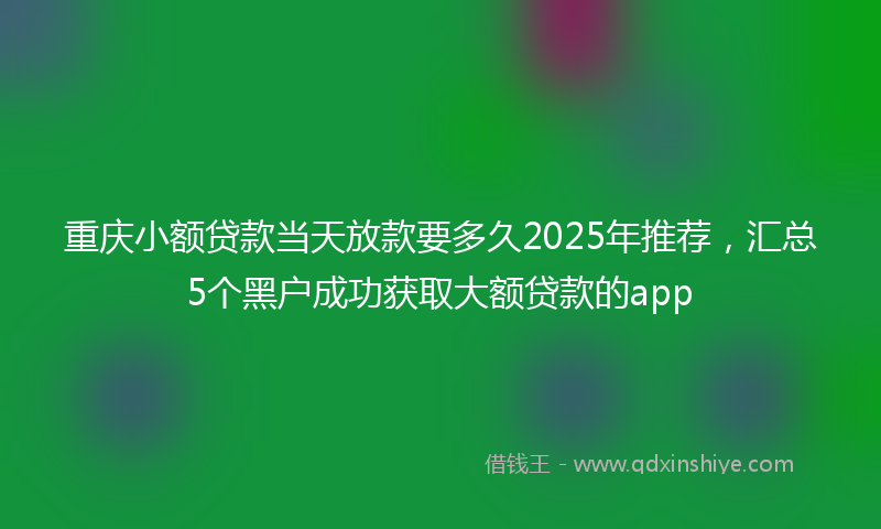 重庆小额贷款当天放款要多久2025年推荐，汇总5个黑户成功获取大额贷款的app