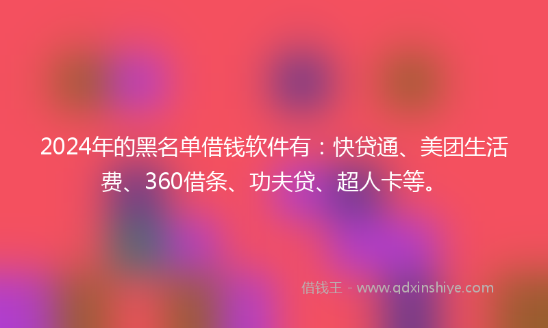 2024年的黑名单借钱软件有：快贷通、美团生活费、360借条、功夫贷、超人卡等。