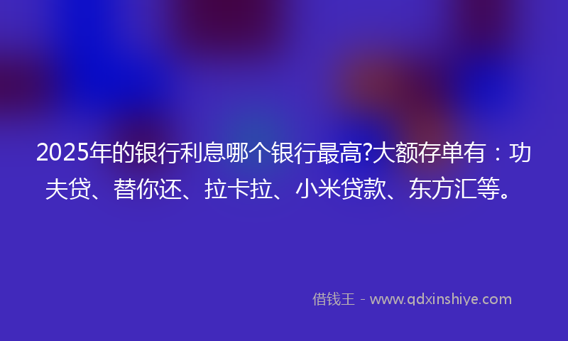 2025年的银行利息哪个银行最高?大额存单有：功夫贷、替你还、拉卡拉、小米贷款、东方汇等。