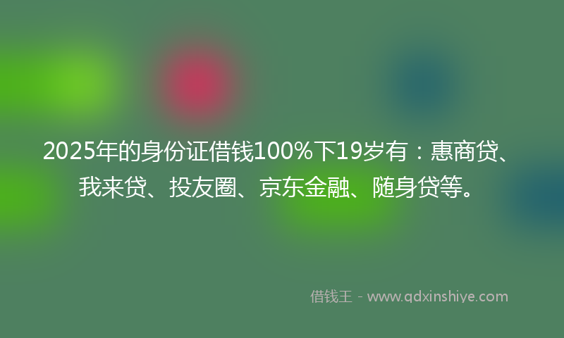 2025年的身份证借钱100%下19岁有：惠商贷、我来贷、投友圈、京东金融、随身贷等。