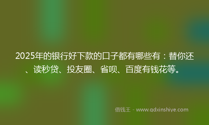 2025年的银行好下款的口子都有哪些有：替你还、读秒贷、投友圈、省呗、百度有钱花等。