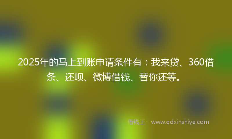 2025年的马上到账申请条件有：我来贷、360借条、还呗、微博借钱、替你还等。