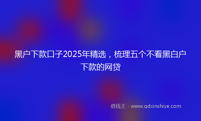 黑户下款口子2025年精选，梳理五个不看黑白户下款的网贷