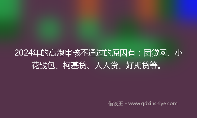 2024年的高炮审核不通过的原因有：团贷网、小花钱包、柯基贷、人人贷、好期贷等。