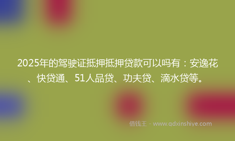 2025年的驾驶证抵押抵押贷款可以吗有：安逸花、快贷通、51人品贷、功夫贷、滴水贷等。