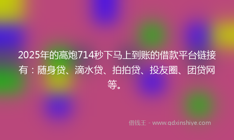 2025年的高炮714秒下马上到账的借款平台链接有：随身贷、滴水贷、拍拍贷、投友圈、团贷网等。