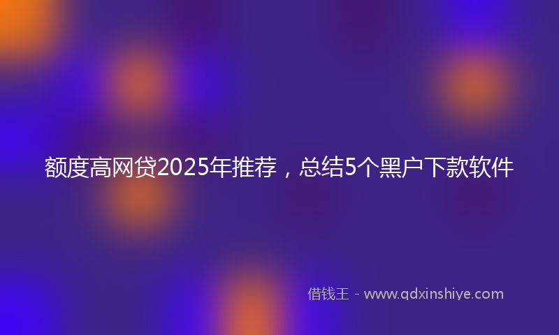 额度高网贷2025年推荐，总结5个黑户下款软件