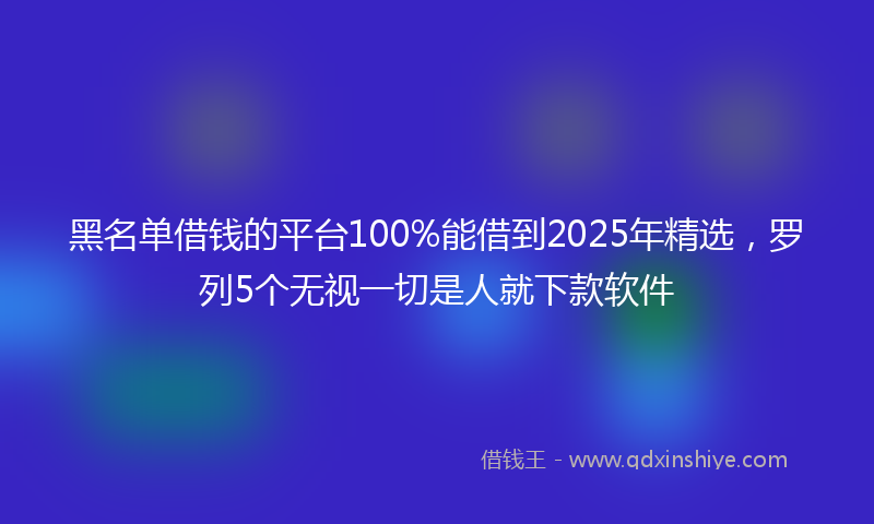黑名单借钱的平台100%能借到2025年精选，罗列5个无视一切是人就下款软件