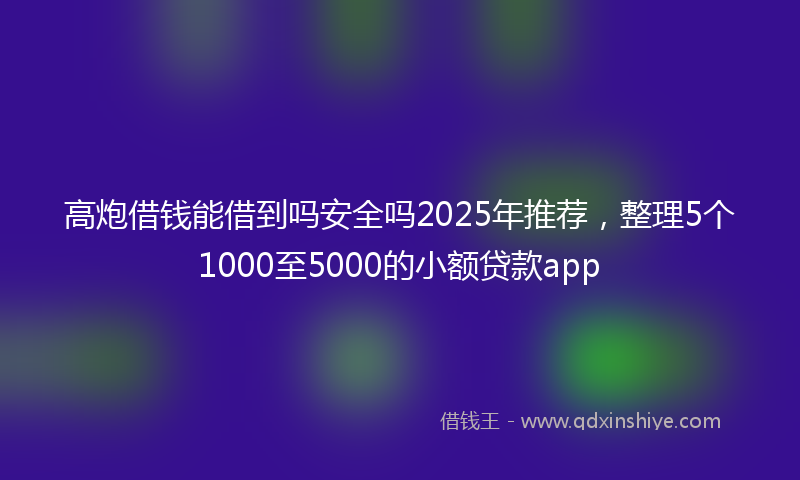 高炮借钱能借到吗安全吗2025年推荐，整理5个1000至5000的小额贷款app