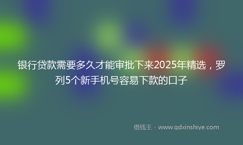 银行贷款需要多久才能审批下来2025年精选，罗列5个新手机号容易下款的口子