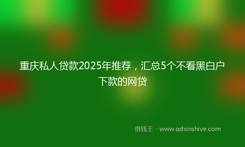 重庆私人贷款2025年推荐，汇总5个不看黑白户下款的网贷