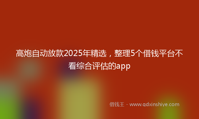 高炮自动放款2025年精选，整理5个借钱平台不看综合评估的app