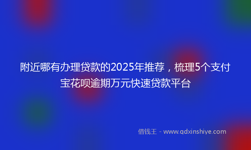 附近哪有办理贷款的2025年推荐，梳理5个支付宝花呗逾期万元快速贷款平台