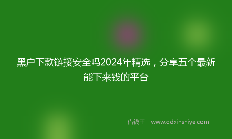 黑户下款链接安全吗2024年精选，分享五个最新能下来钱的平台