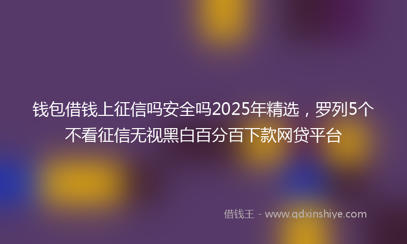 钱包借钱上征信吗安全吗2025年精选，罗列5个不看征信无视黑白百分百下款网贷平台