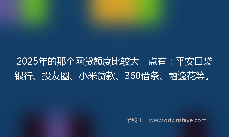 2025年的那个网贷额度比较大一点有：平安口袋银行、投友圈、小米贷款、360借条、融逸花等。
