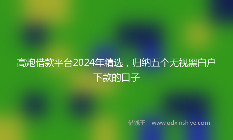 高炮借款平台2024年精选，归纳五个无视黑白户下款的口子