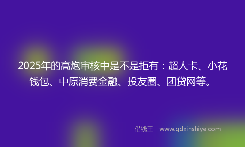 2025年的高炮审核中是不是拒有：超人卡、小花钱包、中原消费金融、投友圈、团贷网等。