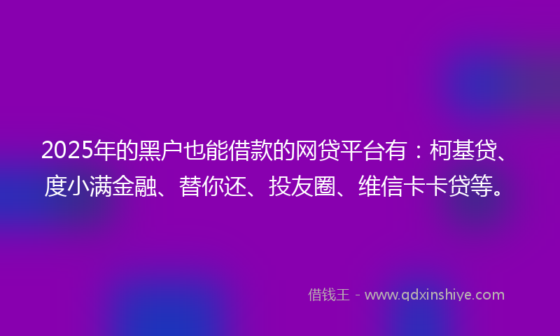 2025年的黑户也能借款的网贷平台有：柯基贷、度小满金融、替你还、投友圈、维信卡卡贷等。