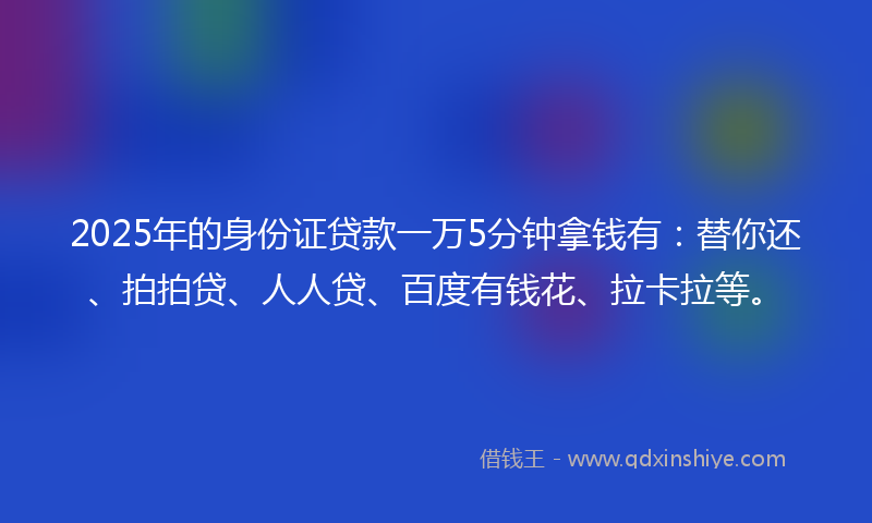 2025年的身份证贷款一万5分钟拿钱有：替你还、拍拍贷、人人贷、百度有钱花、拉卡拉等。
