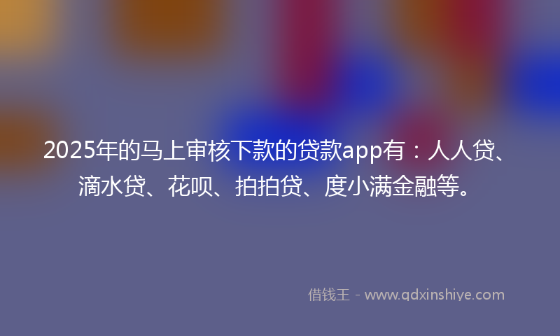 2025年的马上审核下款的贷款app有：人人贷、滴水贷、花呗、拍拍贷、度小满金融等。