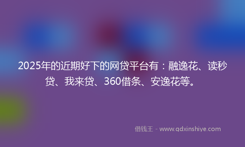 2025年的近期好下的网贷平台有：融逸花、读秒贷、我来贷、360借条、安逸花等。