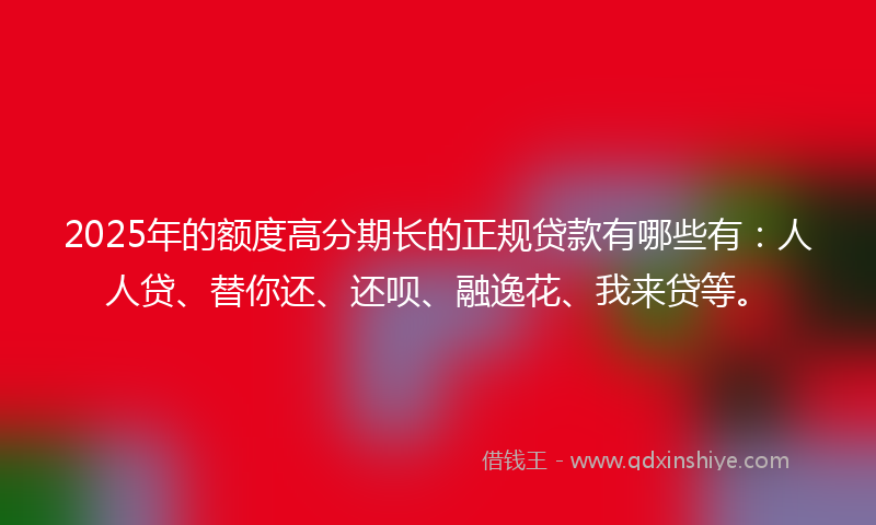 2025年的额度高分期长的正规贷款有哪些有：人人贷、替你还、还呗、融逸花、我来贷等。