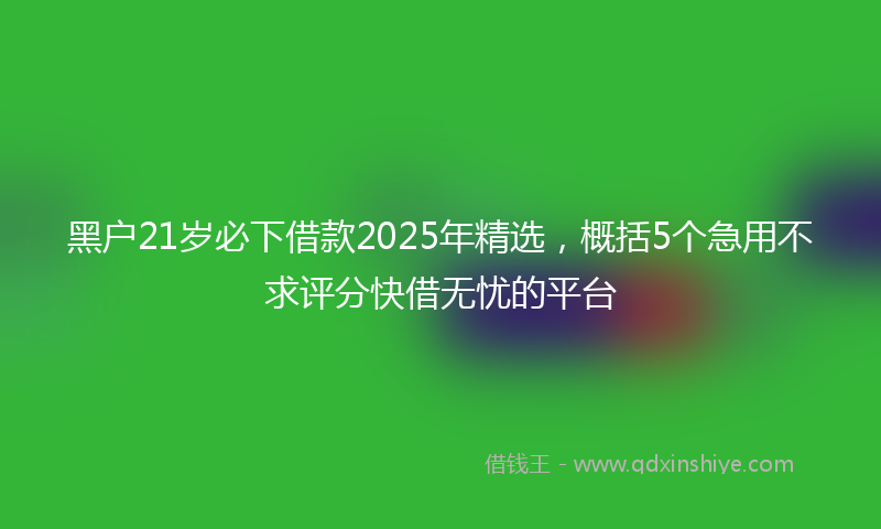 黑户21岁必下借款2025年精选，概括5个急用不求评分快借无忧的平台