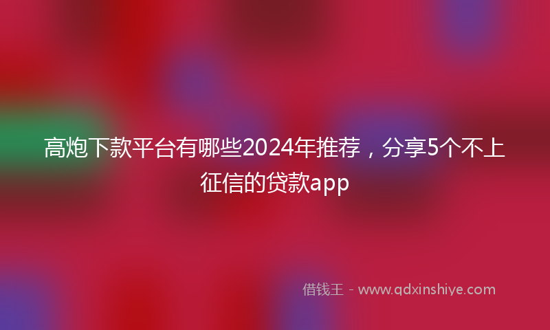 高炮下款平台有哪些2024年推荐，分享5个不上征信的贷款app