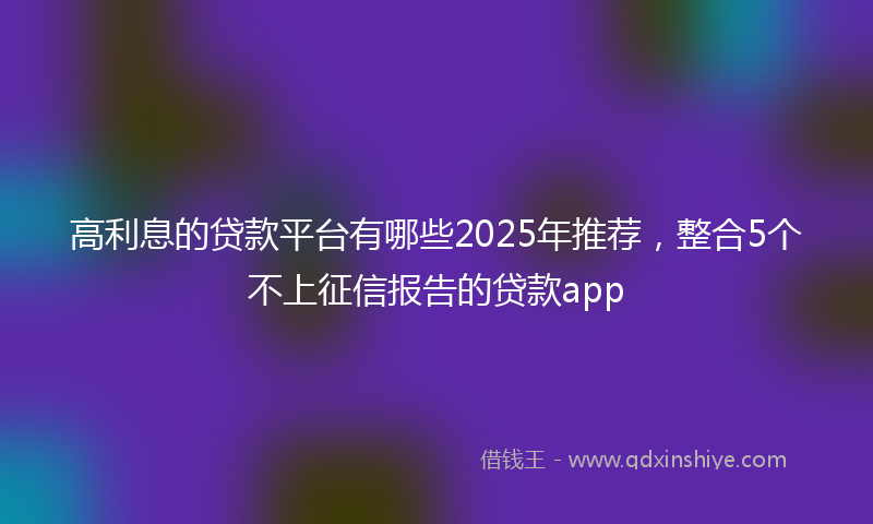 高利息的贷款平台有哪些2025年推荐，整合5个不上征信报告的贷款app