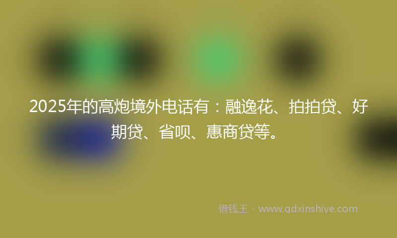 2025年的高炮境外电话有：融逸花、拍拍贷、好期贷、省呗、惠商贷等。