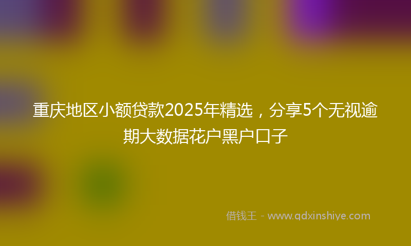 重庆地区小额贷款2025年精选，分享5个无视逾期大数据花户黑户口子