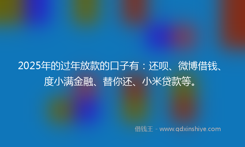 2025年的过年放款的口子有：还呗、微博借钱、度小满金融、替你还、小米贷款等。
