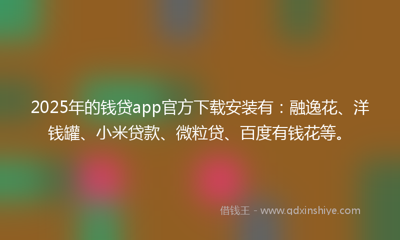 2025年的钱贷app官方下载安装有：融逸花、洋钱罐、小米贷款、微粒贷、百度有钱花等。