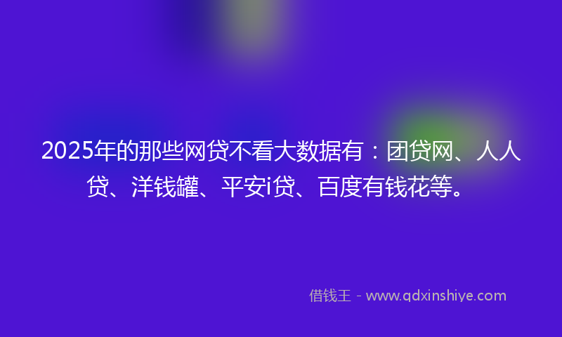 2025年的那些网贷不看大数据有：团贷网、人人贷、洋钱罐、平安i贷、百度有钱花等。