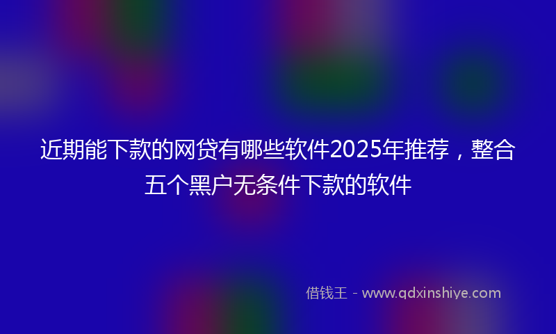 近期能下款的网贷有哪些软件2025年推荐，整合五个黑户无条件下款的软件