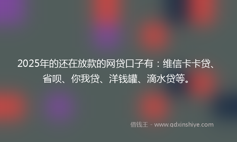 2025年的还在放款的网贷口子有：维信卡卡贷、省呗、你我贷、洋钱罐、滴水贷等。