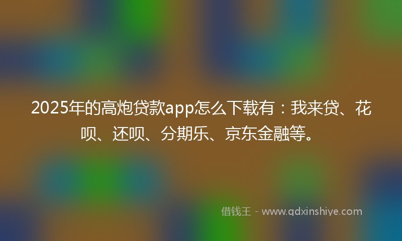 2025年的高炮贷款app怎么下载有：我来贷、花呗、还呗、分期乐、京东金融等。
