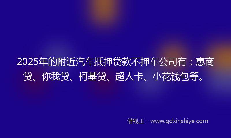 2025年的附近汽车抵押贷款不押车公司有：惠商贷、你我贷、柯基贷、超人卡、小花钱包等。