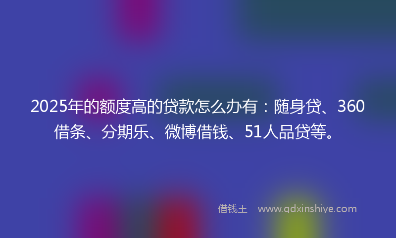 2025年的额度高的贷款怎么办有：随身贷、360借条、分期乐、微博借钱、51人品贷等。