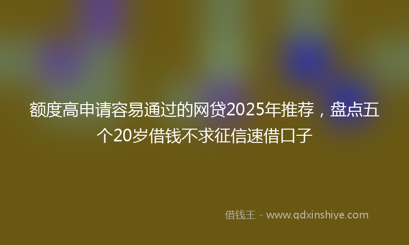 额度高申请容易通过的网贷2025年推荐，盘点五个20岁借钱不求征信速借口子