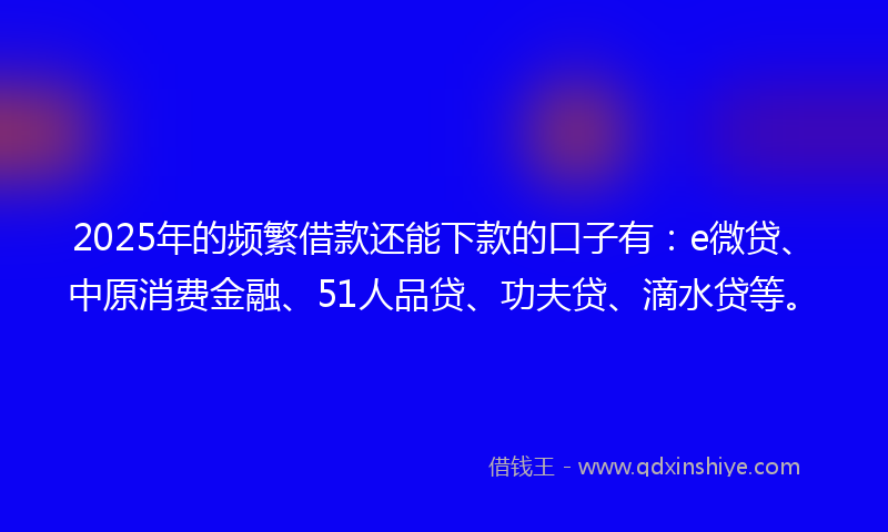 2025年的频繁借款还能下款的口子有：e微贷、中原消费金融、51人品贷、功夫贷、滴水贷等。