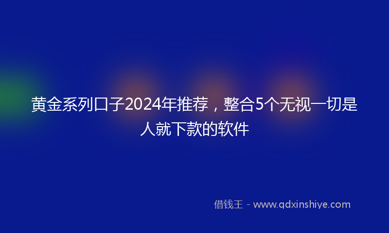 黄金系列口子2024年推荐，整合5个无视一切是人就下款的软件