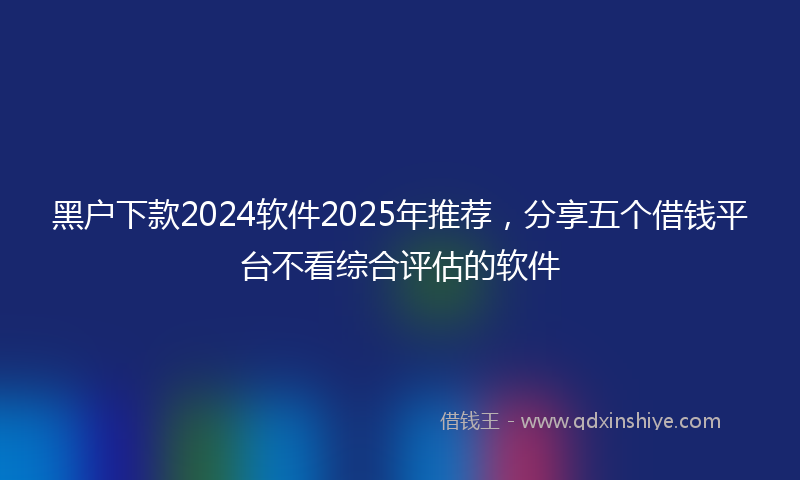 黑户下款2024软件2025年推荐，分享五个借钱平台不看综合评估的软件